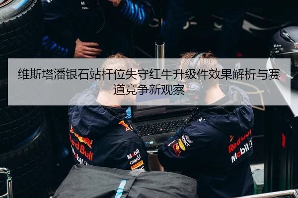 维斯塔潘银石站杆位失守红牛升级件效果解析与赛道竞争新观察