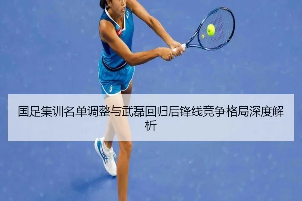 国足集训名单调整与武磊回归后锋线竞争格局深度解析